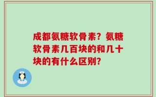 成都氨糖软骨素？氨糖软骨素几百块的和几十块的有什么区别？