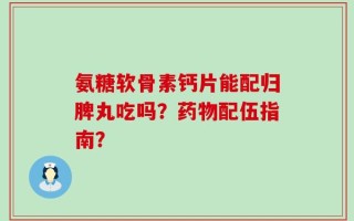 氨糖软骨素钙片能配归脾丸吃吗？药物配伍指南？