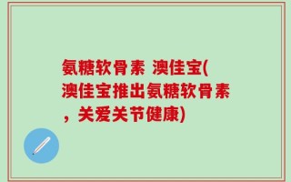 氨糖软骨素 澳佳宝(澳佳宝推出氨糖软骨素，关爱关节健康)
