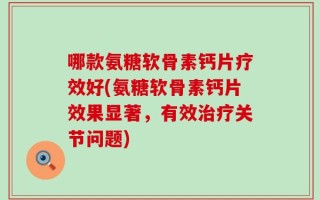 哪款氨糖软骨素钙片疗效好(氨糖软骨素钙片效果显著，有效治疗关节问题)