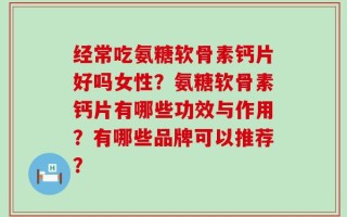 经常吃氨糖软骨素钙片好吗女性？氨糖软骨素钙片有哪些功效与作用？有哪些品牌可以推荐？