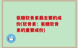 氨糖软骨素最主要的成份(软骨素：氨糖软骨素的重要成份)