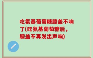 吃氨基葡萄糖膝盖不响了(吃氨基葡萄糖后，膝盖不再发出声响)