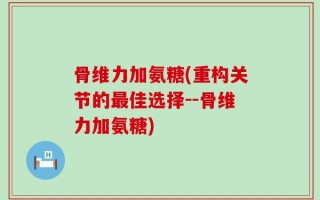 骨维力加氨糖(重构关节的最佳选择--骨维力加氨糖)