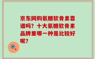 京东网购氨糖软骨素靠谱吗？十大氨糖软骨素品牌里哪一种是比较好呢？