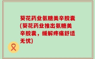 葵花药业氨糖美辛胶囊(葵花药业推出氨糖美辛胶囊，缓解疼痛舒适无忧)