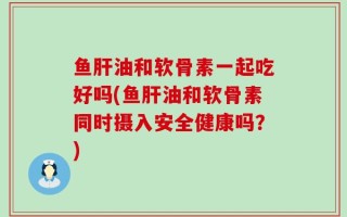 鱼肝油和软骨素一起吃好吗(鱼肝油和软骨素同时摄入安全健康吗？)