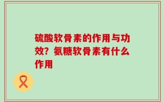 硫酸软骨素的作用与功效？氨糖软骨素有什么作用