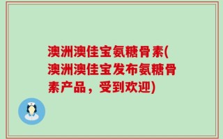 澳洲澳佳宝氨糖骨素(澳洲澳佳宝发布氨糖骨素产品，受到欢迎)