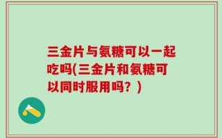 三金片与氨糖可以一起吃吗(三金片和氨糖可以同时服用吗？)