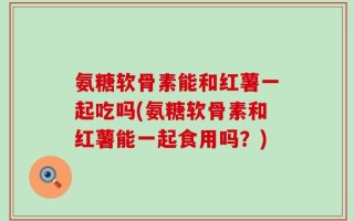 氨糖软骨素能和红薯一起吃吗(氨糖软骨素和红薯能一起食用吗？)