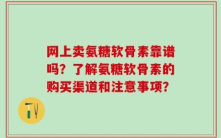 网上卖氨糖软骨素靠谱吗？了解氨糖软骨素的购买渠道和注意事项？