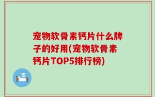 宠物软骨素钙片什么牌子的好用(宠物软骨素钙片TOP5排行榜)