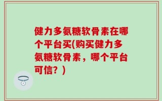 健力多氨糖软骨素在哪个平台买(购买健力多氨糖软骨素，哪个平台可信？)