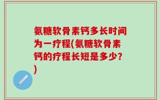 氨糖软骨素钙多长时间为一疗程(氨糖软骨素钙的疗程长短是多少？)