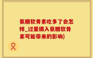 氨糖软骨素吃多了会怎样_过量摄入氨糖软骨素可能带来的影响)