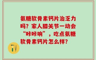 氨糖软骨素钙片治乏力吗？家人膝关节一动会“咔咔响”，吃点氨糖软骨素钙片怎么样？
