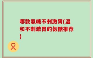 哪款氨糖不刺激胃(温和不刺激胃的氨糖推荐)