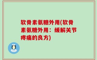 软骨素氨糖外用(软骨素氨糖外用：缓解关节疼痛的良方)
