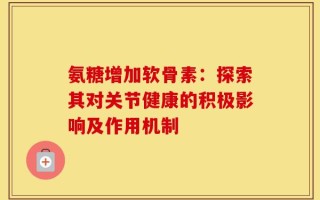 氨糖增加软骨素：探索其对关节健康的积极影响及作用机制