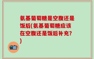 氨基葡萄糖是空腹还是饭后(氨基葡萄糖应该在空腹还是饭后补充？)