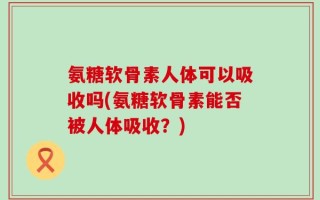 氨糖软骨素人体可以吸收吗(氨糖软骨素能否被人体吸收？)
