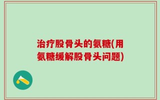 治疗股骨头的氨糖(用氨糖缓解股骨头问题)