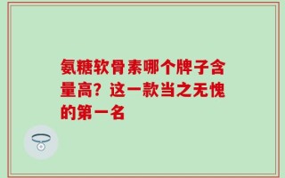 氨糖软骨素哪个牌子含量高？这一款当之无愧的第一名