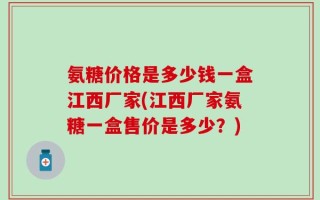 氨糖价格是多少钱一盒江西厂家(江西厂家氨糖一盒售价是多少？)