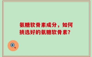 氨糖软骨素成分，如何挑选好的氨糖软骨素？