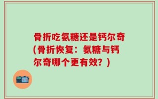 骨折吃氨糖还是钙尔奇(骨折恢复：氨糖与钙尔奇哪个更有效？)