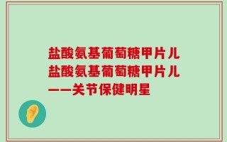 盐酸氨基葡萄糖甲片儿盐酸氨基葡萄糖甲片儿——关节保健明星