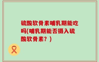 硫酸软骨素哺乳期能吃吗(哺乳期能否摄入硫酸软骨素？)