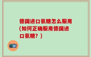 德国进口氨糖怎么服用(如何正确服用德国进口氨糖？)