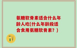 氨糖软骨素适合什么年龄人吃(什么年龄段适合食用氨糖软骨素？)