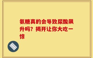 氨糖真的会导致尿酸飙升吗？揭开让你大吃一惊