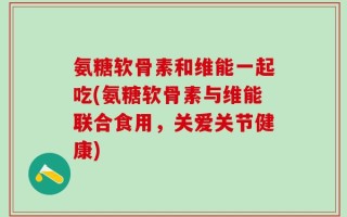 氨糖软骨素和维能一起吃(氨糖软骨素与维能联合食用，关爱关节健康)