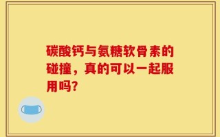 碳酸钙与氨糖软骨素的碰撞，真的可以一起服用吗？