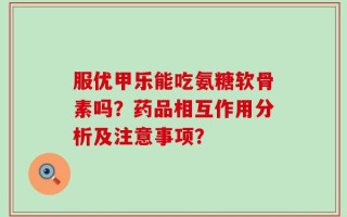 服优甲乐能吃氨糖软骨素吗？药品相互作用分析及注意事项？