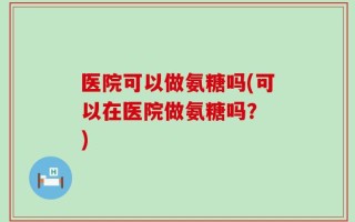 医院可以做氨糖吗(可以在医院做氨糖吗？ )