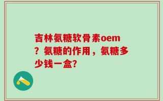 吉林氨糖软骨素oem？氨糖的作用，氨糖多少钱一盒？