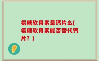 氨糖软骨素是钙片么(氨糖软骨素能否替代钙片？)