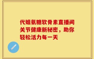代姐氨糖软骨素直播间关节健康新秘密，助你轻松活力每一天