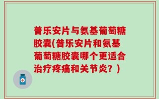 普乐安片与氨基葡萄糖胶囊(普乐安片和氨基葡萄糖胶囊哪个更适合治疗疼痛和关节炎？)