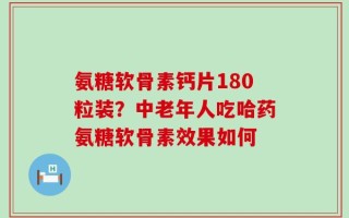 氨糖软骨素钙片180粒装？中老年人吃哈药氨糖软骨素效果如何