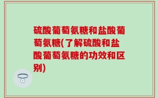 硫酸葡萄氨糖和盐酸葡萄氨糖(了解硫酸和盐酸葡萄氨糖的功效和区别)