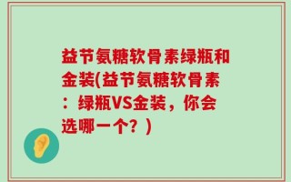 益节氨糖软骨素绿瓶和金装(益节氨糖软骨素：绿瓶VS金装，你会选哪一个？)