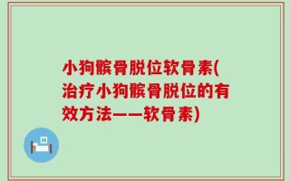 小狗髌骨脱位软骨素(治疗小狗髌骨脱位的有效方法——软骨素)
