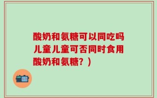 酸奶和氨糖可以同吃吗儿童儿童可否同时食用酸奶和氨糖？)