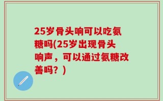 25岁骨头响可以吃氨糖吗(25岁出现骨头响声，可以通过氨糖改善吗？)